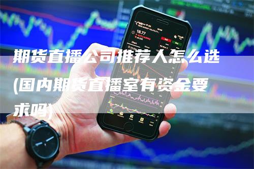 期货直播公司推荐人怎么选(国内期货直播室有资金要求吗)-领航期货