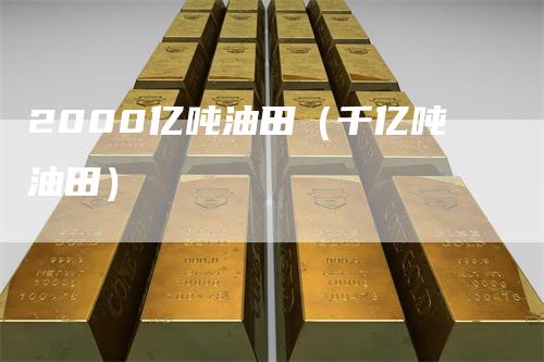 2000亿吨油田（千亿吨油田）-领航期货