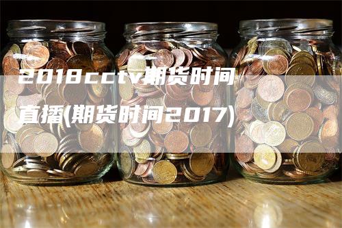 2018cctv期货时间直播(期货时间2017)-领航期货