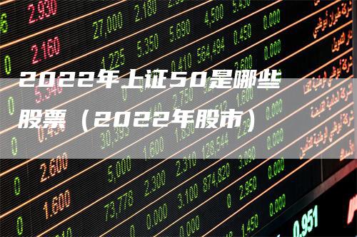 2022年上证50是哪些股票（2022年股市）