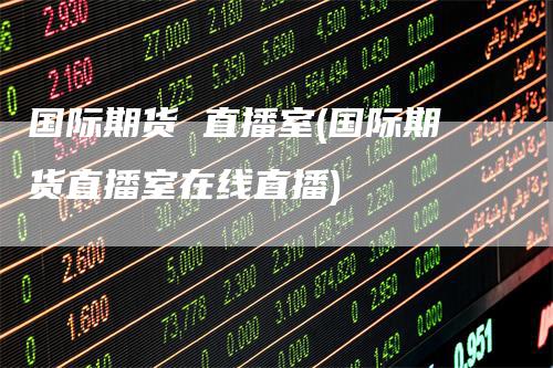 国际期货 直播室(国际期货直播室在线直播)-领航期货