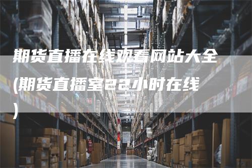 期货直播在线观看网站大全(期货直播室22小时在线)-领航期货