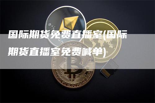 国际期货免费直播室(国际期货直播室免费喊单)-领航期货