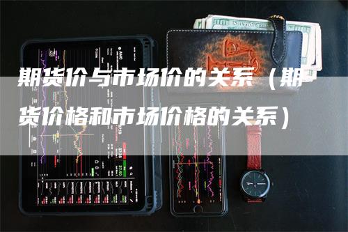 期货价与市场价的关系（期货价格和市场价格的关系）