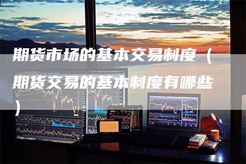 期货市场的基本交易制度（期货交易的基本制度有哪些）-领航期货