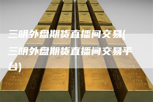 三明外盘期货直播间交易(三明外盘期货直播间交易平台)-领航期货