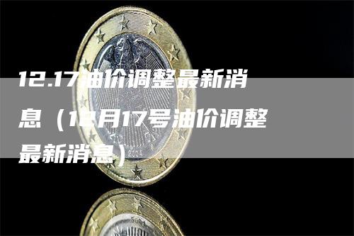 12.17油价调整最新消息（12月17号油价调整最新消息）-领航期货