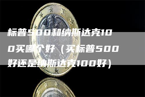 标普500和纳斯达克100买哪个好（买标普500好还是纳斯达克100好）-领航期货