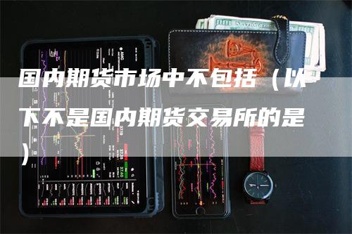 国内期货市场中不包括（以下不是国内期货交易所的是）-领航期货