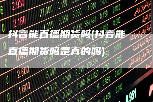 抖音能直播期货吗(抖音能直播期货吗是真的吗)-领航期货