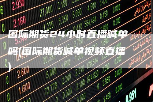 国际期货24小时直播喊单吗(国际期货喊单视频直播)-领航期货