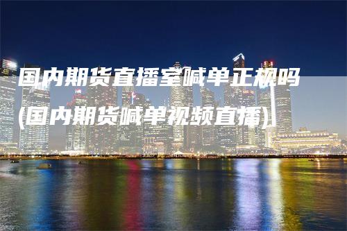 国内期货直播室喊单正规吗(国内期货喊单视频直播)-领航期货