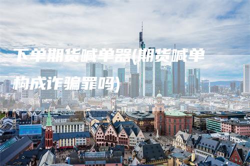 下单期货喊单器(期货喊单构成诈骗罪吗)-领航期货