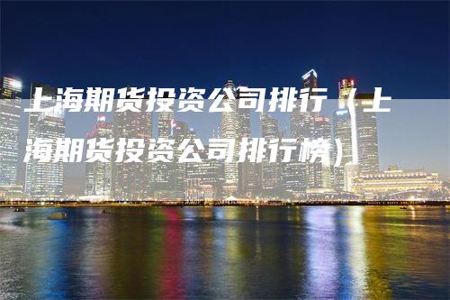 上海期货投资公司排行（上海期货投资公司排行榜）-领航期货