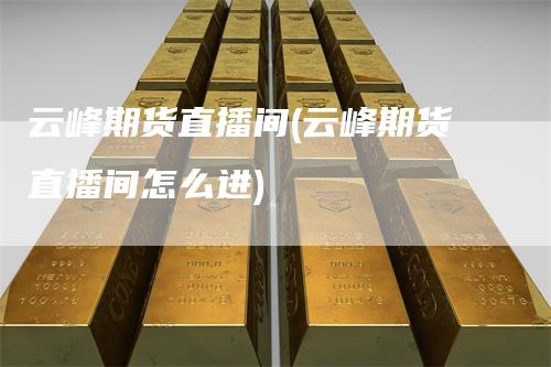 云峰期货直播间(云峰期货直播间怎么进)-领航期货