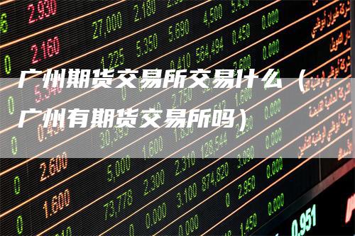 广州期货交易所交易什么(广州有期货交易所吗)-领航期货