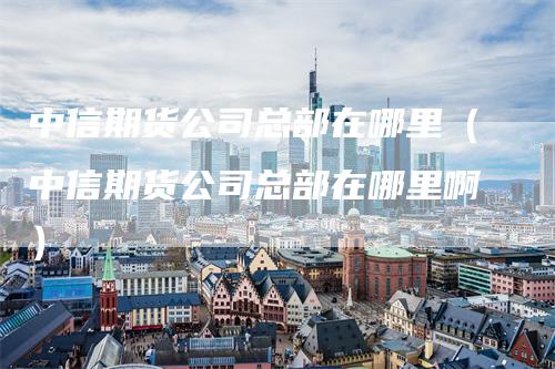 中信期货公司总部在哪里（中信期货公司总部在哪里啊）-领航期货