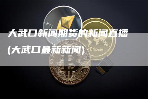 大武口新闻期货的新闻直播(大武口最新新闻)-领航期货