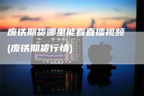 废铁期货哪里能看直播视频(废铁期货行情)-领航期货