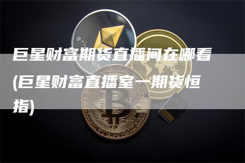 巨星财富期货直播间在哪看(巨星财富直播室一期货恒指)