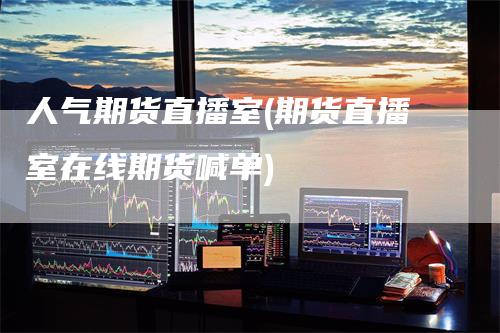 人气期货直播室(期货直播室在线期货喊单)-领航期货