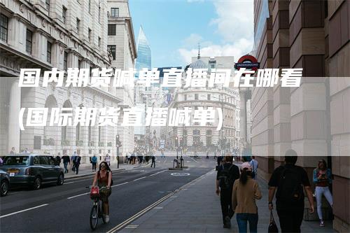 国内期货喊单直播间在哪看(国际期货直播喊单)-领航期货