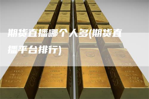 期货直播哪个人多(期货直播平台排行)-领航期货