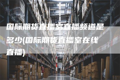 国际期货直播室直播频道是多少(国际期货直播室在线直播)-领航期货