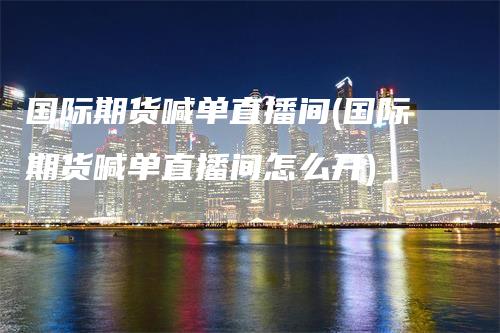 国际期货喊单直播间(国际期货喊单直播间怎么开)-领航期货