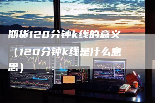 期货120分钟k线的意义（120分钟k线是什么意思）-领航期货
