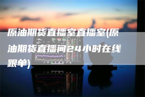 原油期货直播室直播室(原油期货直播间24小时在线跟单)-领航期货
