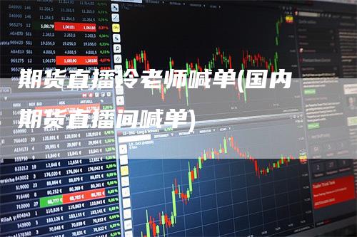 期货直播冷老师喊单(国内期货直播间喊单)-领航期货