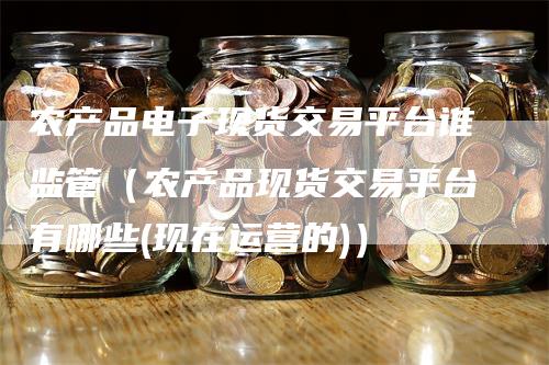 农产品电子现货交易平台谁监管（农产品现货交易平台有哪些(现在运营的)）