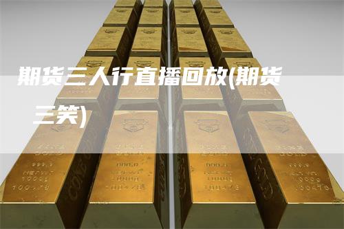 期货三人行直播回放(期货 三笑)
