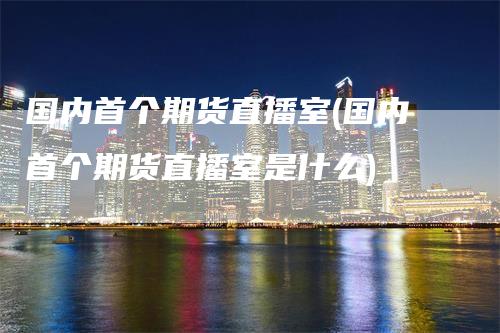 国内首个期货直播室(国内首个期货直播室是什么)-领航期货