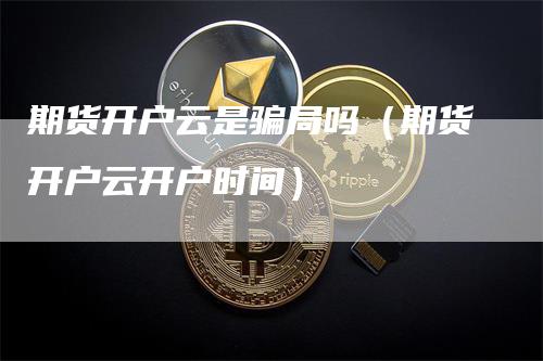 期货开户云是骗局吗（期货开户云开户时间）-领航期货
