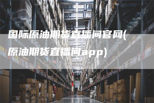 国际原油期货直播间官网(原油期货直播间app)