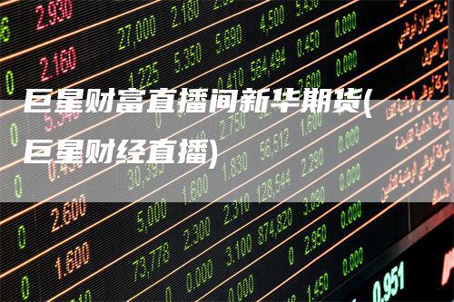 巨星财富直播间新华期货(巨星财经直播)-领航期货
