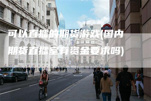 可以直播的期货游戏(国内期货直播室有资金要求吗)-领航期货