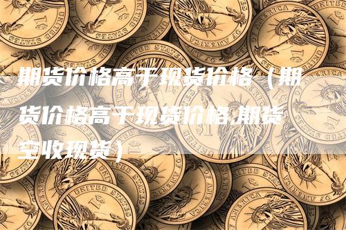 期货价格高于现货价格（期货价格高于现货价格,期货空收现货）-领航期货