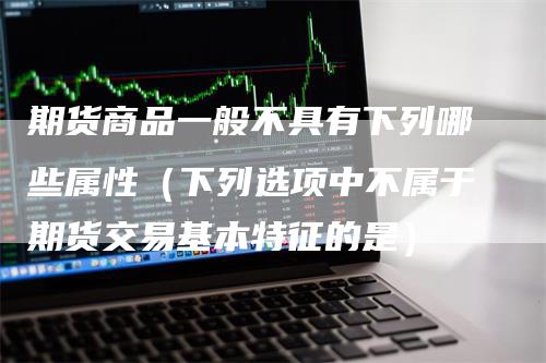 期货商品一般不具有下列哪些属性（下列选项中不属于期货交易基本特征的是）-领航期货