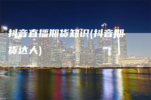 抖音直播期货知识(抖音期货达人)-领航期货