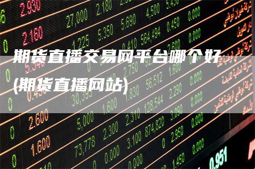 期货直播交易网平台哪个好(期货直播网站)-领航期货