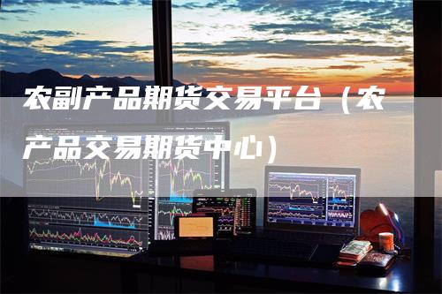 农副产品期货交易平台（农产品交易期货中心）-领航期货
