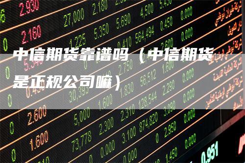 中信期货靠谱吗（中信期货是正规公司嘛）