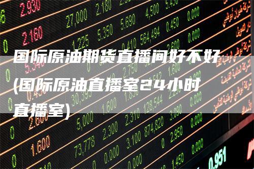 国际原油期货直播间好不好(国际原油直播室24小时直播室)