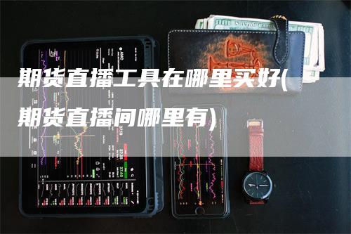 期货直播工具在哪里买好(期货直播间哪里有)-领航期货
