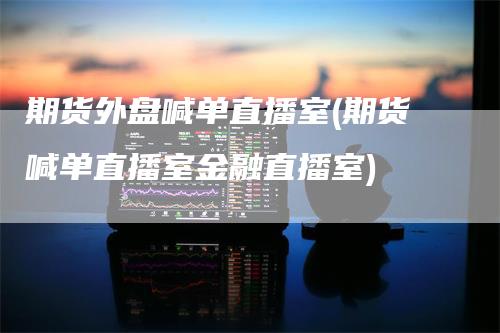 期货外盘喊单直播室(期货喊单直播室金融直播室)
