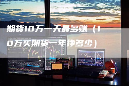 期货10万一天最多赚（10万买期货一年挣多少）-领航期货