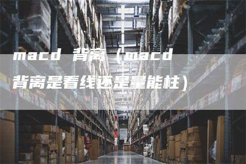 macd 背离（macd背离是看线还是量能柱）-领航期货